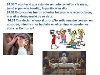 24:30 Y aconteció que estando sentado con ellos a la mesa, tomó el pan y lo bendijo, lo partió, y les dio. 24:31 Entonces les fueron abiertos los ojos, y le reconocieron; mas él se desapareció de su vista. 24:32 Y se decían el uno al otro: ¿No ardía nuestro corazón en nosotros, mientras nos hablaba en el camino, y cuando nos abría las Escrituras? 