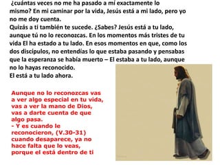  ¿cuántas veces no me ha pasado a mí exactamente lomismo? En mi caminar por la vida, Jesús está a mi lado, pero yono me doy cuenta.Quizás a ti también te sucede. ¿Sabes? Jesús está a tu lado,aunque tú no lo reconozcas. En los momentos más tristes de tuvida El ha estado a tu lado. En esos momentos en que, como losdos discípulos, no entendías lo que estaba pasando y pensabasque la esperanza se había muerto – El estaba a tu lado, aunqueno lo hayas reconocido. El está a tu lado ahora.Aunque no lo reconozcas vas a ver algo especial en tu vida, vas a ver la mano de Dios, vas a darte cuenta de que algo pasa.- Y es cuando le reconocieron, (V.30-31) cuando desaparece, ya no hace falta que lo veas, porque el está dentro de ti 