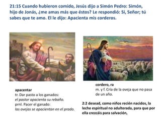 21:15 Cuando hubieron comido, Jesús dijo a Simón Pedro: Simón, hijo de Jonás, ¿me amas más que éstos? Le respondió: Sí, Señor; tú sabes que te amo. El le dijo: Apacienta mis corderos.cordero, ram. y f. Cría de la oveja que no pasa de un año.apacentartr. Dar pasto a los ganados:el pastor apacienta su rebaño.prnl. Pacer el ganado:las ovejas se apacientan en el prado.2:2 desead, como niños recién nacidos, la leche espiritual no adulterada, para que por ella crezcáis para salvación,