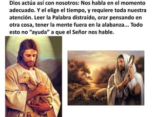 Dios actúa así con nosotros: Nos habla en el momento adecuado. Y el elige el tiempo, y requiere toda nuestra atención. Leer la Palabra distraído, orar pensando en otra cosa, tener la mente fuera en la alabanza... Todo esto no “ayuda” a que el Señor nos hable.