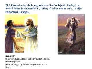 21:16 Volvió a decirle la segunda vez: Simón, hijo de Jonás, ¿me amas? Pedro le respondió: Sí, Señor; tú sabes que te amo. Le dijo: Pastorea mis ovejas.pastoreartr. Llevar los ganados al campo y cuidar de ellos mientras pacen.Atender,dirigir y gobernar los prelados a sus fieles.