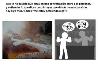 ¿No te ha pasado que estás en una conversación entre dos personas, y entiendes lo que dicen pero intuyes que detrás de esas palabras hay algo mas, y dices “me estoy perdiendo algo”?