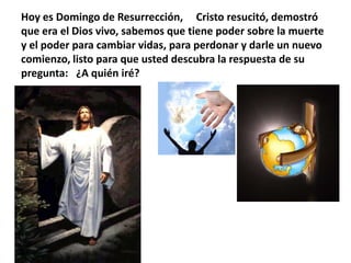 Hoy es Domingo de Resurrección,     Cristo resucitó, demostró que era el Dios vivo, sabemos que tiene poder sobre la muerte y el poder para cambiar vidas, para perdonar y darle un nuevo comienzo, listo para que usted descubra la respuesta de su pregunta:   ¿A quién iré?