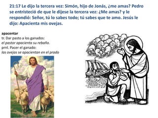 21:17 Le dijo la tercera vez: Simón, hijo de Jonás, ¿me amas? Pedro se entristeció de que le dijese la tercera vez: ¿Me amas? y le respondió: Señor, tú lo sabes todo; tú sabes que te amo. Jesús le dijo: Apacienta mis ovejas.apacentartr. Dar pasto a los ganados:el pastor apacienta su rebaño.prnl. Pacer el ganado:las ovejas se apacientan en el prado