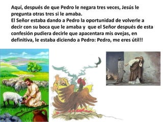 Aquí, después de que Pedro le negara tres veces, Jesús le pregunta otras tres si le amaba.El Señor estaba dando a Pedro la oportunidad de volverle a decir con su boca que le amaba y  que el Señor después de esta confesión pudiera decirle que apacentara mis ovejas, en definitiva, le estaba diciendo a Pedro: Pedro, me eres útil!!