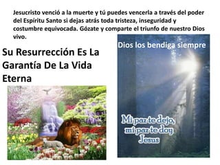 Jesucristo venció a la muerte y tú puedes vencerla a través del poder del Espíritu Santo si dejas atrás toda tristeza, inseguridad y costumbre equivocada. Gózate y comparte el triunfo de nuestro Dios vivo.Dios los bendiga siempreSu Resurrección Es La Garantía De La Vida Eterna 