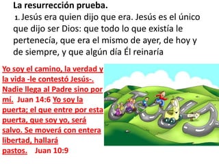 La resurrección prueba.  1. Jesús era quien dijo que era. Jesús es el único que dijo ser Dios: que todo lo que existía le pertenecía, que era el mismo de ayer, de hoy y de siempre, y que algún día Él reinaríaYo soy el camino, la verdad y la vida -le contestó Jesús-. Nadie llega al Padre sino por mí.  Juan 14:6 Yo soy la puerta; el que entre por esta puerta, que soy yo, será salvo. Se moverá con entera libertad, hallará pastos.    Juan 10:9