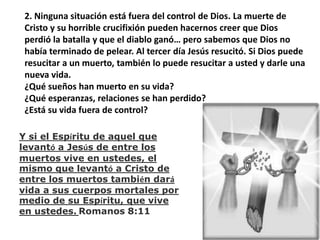 2. Ninguna situación está fuera del control de Dios. La muerte de Cristo y su horrible crucifixión pueden hacernos creer que Dios perdió la batalla y que el diablo ganó… pero sabemos que Dios no había terminado de pelear. Al tercer día Jesús resucitó. Si Dios puede resucitar a un muerto, también lo puede resucitar a usted y darle una nueva vida.¿Qué sueños han muerto en su vida?¿Qué esperanzas, relaciones se han perdido?¿Está su vida fuera de control?Y si el Espíritu de aquel que levantó a Jesús de entre los muertos vive en ustedes, el mismo que levantó a Cristo de entre los muertos también dará vida a sus cuerpos mortales por medio de su Espíritu, que vive en ustedes. Romanos 8:11