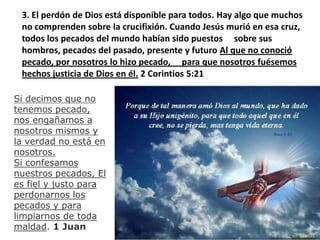 3. El perdón de Dios está disponible para todos. Hay algo que muchos no comprenden sobre la crucifixión. Cuando Jesús murió en esa cruz, todos los pecados del mundo habían sido puestos     sobre sus hombros, pecados del pasado, presente y futuro Al que no conoció pecado, por nosotros lo hizo pecado,     para que nosotros fuésemos hechos justicia de Dios en él. 2 Corintios 5:21Si decimos que no tenemos pecado, nos engañamos a nosotros mismos y la verdad no está en nosotros.Si confesamos nuestros pecados, El es fiel y justo para perdonarnos los pecados y para limpiarnos de toda maldad. 1 Juan 