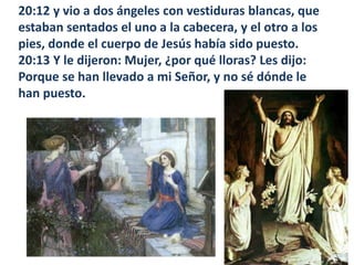 20:12 y vio a dos ángeles con vestiduras blancas, que estaban sentados el uno a la cabecera, y el otro a los pies, donde el cuerpo de Jesús había sido puesto. 20:13 Y le dijeron: Mujer, ¿por qué lloras? Les dijo: Porque se han llevado a mi Señor, y no sé dónde le han puesto. 