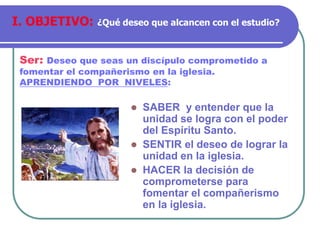  SABER y entender que la
unidad se logra con el poder
del Espíritu Santo.
 SENTIR el deseo de lograr la
unidad en la iglesia.
 HACER la decisión de
comprometerse para
fomentar el compañerismo
en la iglesia.
Ser: Deseo que seas un discípulo comprometido a
fomentar el compañerismo en la iglesia.
APRENDIENDO POR NIVELES:
I. OBJETIVO: ¿Qué deseo que alcancen con el estudio?
 