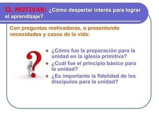 Con preguntas motivadoras, o presentando
necesidades y casos de la vida:
II. MOTIVAR: ¿Cómo despertar interés para lograr
el aprendizaje?
 ¿Cómo fue la preparación para la
unidad en la iglesia primitiva?
 ¿Cuál fue el principio básico para
la unidad?
 ¿Es importante la fidelidad de los
discípulos para la unidad?
 