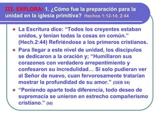  La Escritura dice: “Todos los creyentes estaban
unidos, y tenían todas la cosas en común.”
(Hech.2:44) Refiriéndose a los primeros cristianos.
 Para llegar a este nivel de unidad, los discípulos
se dedicaron a la oración y; “Humillaron sus
corazones con verdadero arrepentimiento y
confesaron su incredulidad… Si solo pudieran ver
al Señor de nuevo, cuan fervorosamente tratarían
mostrar la profundidad de su amor.” (GEB 54)
 “Poniendo aparte toda diferencia, todo deseo de
supremacía se unieron en estrecho compañerismo
cristiano.” (Id)
III. EXPLORA: 1. ¿Cómo fue la preparación para la
unidad en la iglesia primitiva? Hechos 1:12-14; 2:44
 