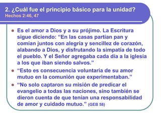  Es el amor a Dios y a su prójimo. La Escritura
sigue diciendo: “En las casas partían pan y
comían juntos con alegría y sencillez de corazón,
alabando a Dios, y disfrutando la simpatía de todo
el pueblo. Y el Señor agregaba cada día a la iglesia
a los que iban siendo salvos.”
 “Esto es consecuencia voluntaria de su amor
mutuo en la comunión que experimentaban.”
 “No solo captaron su misión de predicar el
evangelio a todas las naciones, sino también se
dieron cuenta de que tenían una responsabilidad
de amor y cuidado mutuo.” (GEB 58)
2. ¿Cuál fue el principio básico para la unidad?
Hechos 2:46, 47
 