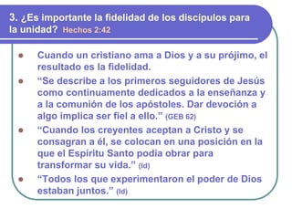  Cuando un cristiano ama a Dios y a su prójimo, el
resultado es la fidelidad.
 “Se describe a los primeros seguidores de Jesús
como continuamente dedicados a la enseñanza y
a la comunión de los apóstoles. Dar devoción a
algo implica ser fiel a ello.” (GEB 62)
 “Cuando los creyentes aceptan a Cristo y se
consagran a él, se colocan en una posición en la
que el Espíritu Santo podía obrar para
transformar su vida.” (Id)
 “Todos los que experimentaron el poder de Dios
estaban juntos.” (Id)
3. ¿Es importante la fidelidad de los discípulos para
la unidad? Hechos 2:42
 