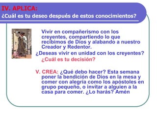 Vivir en compañerismo con los
creyentes, compartiendo lo que
recibimos de Dios y alabando a nuestro
Creador y Redentor.
¿Deseas vivir en unidad con los creyentes?
¿Cuál es tu decisión?
V. CREA: ¿Qué debo hacer? Esta semana
poner la bendición de Dios en la mesa y
comer con alegría como los apóstoles en
grupo pequeño, o invitar a alguien a la
casa para comer. ¿Lo harás? Amén
IV. APLICA:
¿Cuál es tu deseo después de estos conocimientos?
 