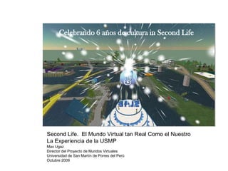 Celebrando 6 años de cultura in Second Life




Second Life. El Mundo Virtual tan Real Como el Nuestro
La Experiencia de la USMP
Max Ugaz
Director del Proyecto de Mundos Virtuales
Universidad de San Martín de Porres del Perú
Octubre 2009
 