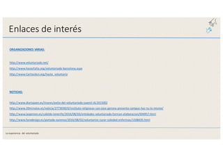 Enlaces	
  de	
  interés
ORGANIZACIONES	
  VARIAS:
http://www.voluntariado.net/
http://www.hacesfalta.org/voluntariado-­‐barcelona.aspx
http://www.Caritasbcn.org/hazte_voluntario
NOTICIAS:
http://www.diariojaen.es/linares/exito-­‐del-­‐voluntariado-­‐juvenil-­‐AL1915002
http://www.20minutos.es/noticia/2773030/0/instituto-­‐religiosas-­‐san-­‐jose-­‐gerona-­‐presenta-­‐campus-­‐haz-­‐tu-­‐lo-­‐mismo/
http://www.laopinion.es/cabildo-­‐tenerife/2016/08/03/entidades-­‐voluntariado-­‐forman-­‐elaboracion/694957.html
http://www.farodevigo.es/portada-­‐ourense/2016/08/02/voluntarios-­‐curar-­‐soledad-­‐enfermos/1508435.html
La	
  experiencia	
   del	
  voluntariado
 