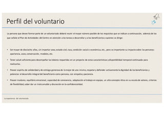 Perfil	
  del	
  voluntario
La	
  persona	
  que	
  desee	
  formar	
  parte	
  de	
  un	
  voluntariado	
  deberá	
  reunir	
  el	
  mayor	
  número	
  posible	
  de	
  los	
  requisitos	
  que	
  se	
  indican	
  a	
  continuación,	
   además	
  de	
  los	
  
que	
  señale	
  el	
  Plan	
  de	
  Actividades	
  del	
  Centro	
  en	
  atención	
  a	
  las	
  tareas	
  a	
  desarrollar	
  y	
  a	
  los	
  beneficiarios	
  a	
  quienes	
  se	
  dirige:
• Ser	
  mayor	
  de	
  dieciocho	
  años,	
  sin	
  importar	
  sexo,	
  estado	
  civil,	
  raza,	
  condición	
  social	
  o	
  económica,	
  etc.,	
  pero	
  es	
  importante	
  su impacto	
  sobre	
  las	
  personas:	
  
apariencia,	
  aseo,	
  conversación,	
  modales,	
  etc.
• Tener	
  salud	
  suficiente	
  para	
  desempeñar	
  las	
  labores	
  requeridas	
  en	
  un	
  proyecto	
  de	
  estas	
  características	
  y	
  disponibilidad	
  temporal	
  continuada	
  para	
  
realizarlas.
• Poseer	
  espíritu	
  de	
  solidaridad	
  y	
  de	
  entrega	
  generosa	
  de	
  lo	
  mejor	
  de	
  uno	
  mismo,	
  respetar	
  y	
  defender	
  activamente	
  la	
  dignidad	
  de los	
  beneficiarios	
  y	
  
potenciar	
  el	
  desarrollo	
  integral	
  del	
  beneficiario	
  como	
  persona,	
  con	
  empatía	
  y	
  paciencia.
• Poseer	
  madurez,	
  equilibrio	
  emocional,	
  capacidad	
  de	
  convivencia,	
  adaptación	
  al	
  trabajo	
  en	
  equipo,	
  un	
  alto	
  concepto	
  ético	
  en	
  su escala	
  de	
  valores,	
  criterios	
  
de	
  flexibilidad,	
  saber	
  dar	
  un	
  trato	
  amable	
  y	
  discreción	
  en	
  la	
  confidencialidad.
La	
  experiencia	
   del	
  voluntariado
 