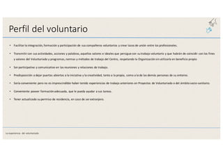 Perfil	
  del	
  voluntario
• Facilitar	
  la	
  integración,	
  formación	
  y	
  participación	
  de	
  sus	
  compañeros	
  voluntarios	
  y	
  crear	
  lazos	
  de	
  unión	
  entre	
  los	
  profesionales.
• Transmitir	
  con	
  sus	
  actividades,	
  acciones	
  y	
  palabras,	
  aquellos	
  valores	
  e	
  ideales	
  que	
  persigue	
  con	
  su	
  trabajo	
  voluntario	
  y	
  que	
  habrán	
  de	
  coincidir	
  con	
  los	
  fines	
  
y	
  valores	
  del	
  Voluntariado	
  y	
  programas,	
  normas	
  y	
  métodos	
  de	
  trabajo	
  del	
  Centro,	
  respetando	
  la	
  Organización	
  sin	
  utilizarla	
  en	
  beneficio	
  propio
• Ser	
  participativo	
  y	
  comunicativo	
  en	
  las	
  reuniones	
  y	
  relaciones	
  de	
  trabajo.
• Predisposición	
  a	
  dejar	
  puertas	
  abiertas	
  a	
  la	
  iniciativa	
  y	
  la	
  creatividad,	
  tanto	
  a	
  la	
  propia,	
  como	
  a	
  la	
  de	
  las	
  demás	
  personas	
  de	
  su	
  entorno.
• Sería	
  conveniente	
  pero	
  no	
  es	
  imprescindible	
  haber	
  tenido	
  experiencias	
  de	
  trabajo	
  anteriores	
  en	
  Proyectos	
  de	
  Voluntariado	
  o	
  del	
  ámbito	
  socio-­‐sanitario.
• Conveniente	
  poseer	
  formación	
  adecuada,	
  que	
  le	
  pueda	
  ayudar	
  a	
  sus	
  tareas.
• Tener	
  actualizado	
  su	
  permiso	
  de	
  residencia,	
  en	
  caso	
  de	
  ser	
  extranjero.
La	
  experiencia	
   del	
  voluntariado
 