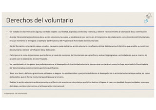 Derechos	
  del	
  voluntario
• Ser	
  tratado	
  sin	
  discriminación	
  alguna	
  y	
  con	
  todo	
  respeto	
  a	
  su	
  libertad,	
  dignidad,	
  condición	
  y	
  creencias,	
  y	
  obtener	
  reconocimiento	
  al	
  valor	
  social	
  de	
  su	
  contribución
• Acordar	
  libremente	
  las	
  condiciones	
  de	
  su	
  acción	
  voluntaria,	
  las	
  cuales	
  se	
  establecerán	
  por	
  escrito	
  en	
  el	
  Compromiso	
  de	
  colaboración	
  como	
  miembro	
  del	
  Voluntariado,	
  
en	
  cuyo	
  momento	
  se	
  entregará	
  un	
  ejemplar	
  del	
  Proyecto	
  y	
  del	
  Programa	
  de	
  Actividades	
  del	
  Voluntariado.
• Recibir	
  formación,	
  orientación,	
  apoyo	
  y	
  medios	
  necesarios	
  para	
  realizar	
  su	
  acción	
  voluntaria	
  con	
  eficacia,	
  utilizar	
  debidamente	
  el	
  distintivo	
  que	
  acredite	
  su	
  condición	
  
de	
  voluntario	
  y	
  obtener	
  certificación	
  de	
  su	
  dedicación.
• Participar	
  en	
  la	
  toma	
  de	
  decisiones	
  que	
  le	
  afecten	
  a	
  través	
  de	
  reuniones	
  de	
  Voluntariado	
  para	
  planificar	
  y	
  evaluar	
  los	
  programas y	
  actividades	
  en	
  que	
  se	
  inserte,	
  de	
  
acuerdo	
  con	
  lo	
  establecido	
  en	
  este	
  Proyecto.
• Ser	
  reembolsado	
  de	
  los	
  gastos	
  que	
  pudiera	
  ocasionar	
  el	
  desempeño	
  de	
  la	
  actividad	
  voluntaria,	
  siempre	
  que	
  con	
  carácter	
  previo	
  los haya	
  autorizado	
  la	
  Coordinadora	
  
del	
  Voluntariado	
  y	
  posteriormente	
  aporte	
  los	
  justificantes.
• Tener	
  a	
  su	
  favor	
  y	
  de	
  forma	
  gratuita	
  una	
  póliza	
  que	
  le	
  asegure	
   los	
  posibles	
  daños	
  y	
  perjuicios	
  sufridos	
  en	
  el	
  desempeño	
  de	
  la actividad	
  voluntaria	
  que	
  realiza,	
  así	
  como	
  
de	
  los	
  daños	
  que	
  de	
  forma	
  involuntaria	
  podría	
  causar	
  a	
  terceros.
• Realizar	
  la	
  acción	
  voluntaria	
  preferentemente	
  en	
  el	
  Centro	
  de	
  su	
  entorno	
  más	
  próximo	
  y	
  solicitar	
  destino,	
  si	
  llegase	
  el	
  caso, con	
  igualdad	
  de	
  oportunidades,	
  a	
  campos	
  
de	
  trabajo,	
  cambios	
  intercentros,	
  o	
  la	
  Cooperación	
  internacional.
La	
  experiencia	
   del	
  voluntariado
 