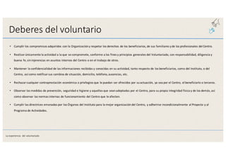 Deberes	
  del	
  voluntario
• Cumplir	
  los	
  compromisos	
  adquiridos	
  con	
  la	
  Organización	
  y	
  respetar	
  los	
  derechos	
  de	
  los	
  beneficiarios,	
  de	
  sus	
  familiares	
  y	
  de	
  los	
  profesionales	
  del	
  Centro.
• Realizar	
  únicamente	
  la	
  actividad	
  a	
  la	
  que	
  se	
  compromete,	
  conforme	
  a	
  los	
  fines	
  y	
  principios	
  generales	
  del	
  Voluntariado,	
  con	
  responsabilidad,	
  diligencia	
  y	
  
buena	
  fe,	
  sin	
  injerencias	
  en	
  asuntos	
  internos	
  del	
  Centro	
  o	
  en	
  el	
  trabajo	
  de	
  otros.
• Mantener	
  la	
  confidencialidad	
  de	
  las	
  informaciones	
  recibidas	
  y	
  conocidas	
  en	
  su	
  actividad,	
  tanto	
  respecto	
  de	
  los	
  beneficiarios, como	
  del	
  Instituto,	
  o	
  del	
  
Centro,	
  así	
  como	
  notificar	
  sus	
  cambios	
  de	
  situación,	
  domicilio,	
  teléfono,	
  ausencias,	
  etc.
• Rechazar	
  cualquier	
  contraprestación	
  económica	
  o	
  privilegios	
  que	
  le	
  puedan	
  ser	
  ofrecidos	
  por	
  su	
  actuación,	
  ya	
  sea	
  por	
  el	
  Centro,	
  el	
  beneficiario	
  o	
  terceros.
• Observar	
  las	
  medidas	
  de	
  prevención,	
  seguridad	
  e	
  higiene	
  y	
  aquellas	
  que	
  sean	
  adoptadas	
  por	
  el	
  Centro,	
  para	
  su	
  propia	
  integridad	
  física	
  y	
  de	
  los	
  demás,	
  así	
  
como	
  observar	
  las	
  normas	
  internas	
  de	
  funcionamiento	
  del	
  Centro	
  que	
  le	
  afecten.
• Cumplir	
  las	
  directrices	
  emanadas	
  por	
  los	
  Órganos	
  del	
  Instituto	
  para	
  la	
  mejor	
  organización	
  del	
  Centro,	
  y	
  adherirse	
  incondicionalmente	
  al	
  Proyecto	
  y	
  al	
  
Programa	
  de	
  Actividades.
La	
  experiencia	
   del	
  voluntariado
 