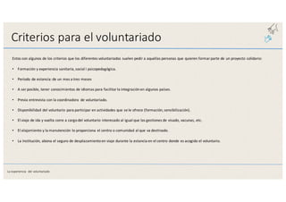 Criterios	
  para	
  el	
  voluntariado
Estos	
  son	
  algunos	
  de	
  los	
  criterios	
  que	
  los	
  diferentes	
  voluntariados	
  suelen	
  pedir	
  a	
  aquellas	
  personas	
  que	
  quieren	
  formar	
  parte de un	
  proyecto	
  solidario:
• Formación	
  y	
  experiencia	
  sanitaria,	
  social	
  i	
  psicopedagógica.
• Período	
  de	
  estancia:	
  de	
  un	
  mes	
  a	
  tres	
  meses
• A	
  ser	
  posible,	
  tener	
  conocimientos	
  de	
  idiomas	
  para	
  facilitar	
  la	
  integración	
  en	
  algunos	
  países.
• Previa	
  entrevista	
  con	
  la	
  coordinadora	
   de	
  voluntariado.
• Disponibilidad	
  del	
  voluntario	
  para	
  participar	
  en	
  actividades	
  que	
  se	
  le	
  ofrece	
  (formación,	
  sensibilización).
• El	
  viaje	
  de	
  ida	
  y	
  vuelta	
  corre	
  a	
  cargo	
  del	
  voluntario	
  interesado	
  al	
  igual	
  que	
  las	
  gestiones	
  de	
  visado,	
  vacunas,	
  etc.
• El	
  alojamiento	
  y	
  la	
  manutención	
  lo	
  proporciona	
  el	
  centro	
  o	
  comunidad	
  al	
  que	
  va	
  destinado.
• La	
  Institución,	
  abona	
  el	
  seguro	
  de	
  desplazamiento	
  en	
  viaje	
  durante	
  la	
  estancia	
  en	
  el	
  centro	
  donde	
  es	
  acogido	
  el	
  voluntario.
La	
  experiencia	
   del	
  voluntariado
 