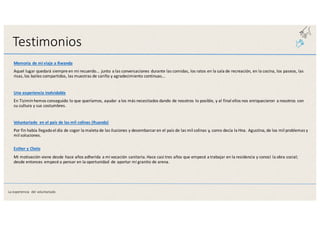 Testimonios
Memoria	
  de	
  mi	
  viaje	
  a	
  Rwanda
Aquel	
  lugar	
  quedará	
  siempre	
  en	
  mi	
  recuerdo...	
  junto	
  a	
  las	
  conversaciones	
  durante	
  las	
  comidas,	
  los	
  ratos	
  en	
  la	
  sala	
  de	
  recreación,	
  en	
  la	
  cocina,	
  los	
  paseos,	
  las	
  
risas,	
  los	
  bailes	
  compartidos,	
  las	
  muestras	
  de	
  cariño	
  y	
  agradecimiento	
  continuas...
Una	
  experiencia	
  inolvidable
En	
  Tizimínhemos	
  conseguido	
  lo	
  que	
  queríamos,	
  ayudar	
  a	
  los	
  más	
  necesitados	
  dando	
  de	
  nosotros	
  lo	
  posible,	
  y	
  al	
  final	
  ellos	
  nos	
  enriquecieron	
   a	
  nosotros	
  con	
  
su	
  cultura	
  y	
  sus	
  costumbres.
Voluntariado	
   en	
  el	
  país	
  de	
  las	
  mil	
  colinas	
  (Ruanda)
Por	
  fin	
  había	
  llegado	
  el	
  día	
  de	
  coger	
  la	
  maleta	
  de	
  las	
  ilusiones	
  y	
  desembarcar	
  en	
  el	
  país	
  de	
  las	
  mil	
  colinas	
  y,	
  como	
  decía	
  la Hna.	
  Agustina,	
  de	
  los	
  mil	
  problemas	
  y	
  
mil	
  soluciones.
Esther	
  y	
  Chelo
Mi	
  motivación	
  viene	
  desde	
  hace	
  años	
  adherida	
  a	
  mi	
  vocación	
  sanitaria.	
  Hace	
  casi	
  tres	
  años	
  que	
  empecé	
  a	
  trabajar	
  en	
  la	
  residencia y	
  conocí	
  la	
  obra	
  social;	
  
desde	
  entonces	
  empecé	
  a	
  pensar	
  en	
  la	
  oportunidad	
   de	
  aportar	
  mi	
  granito	
  de	
  arena.
La	
  experiencia	
   del	
  voluntariado
 