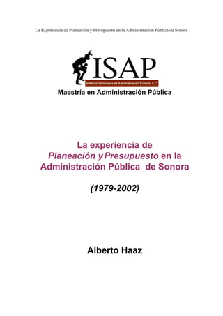 La Experiencia de Planeación y Presupuesto en la Administración Pública de Sonora




           Maestría en Administración Pública




         La experiencia de
   Planeación y Presupuesto en la
  Administración Pública de Sonora

                             (1979-2002)




                           Alberto Haaz
 