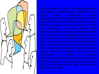 En este sentido, un sin fin de oportunidades se
presentan para mejorar las habilidades que
implica saber comunicarse. Éstas,
pensandolas de forma práctica, se basan en la
agudización de los sentidos. Unido a su vez,
del que se dice el menos frecuente entre los
seres humanos: el sentido común. Otro
aspecto que cuidar en la experiencia de saber
comunicarse es la gestualidad.!No es lo que
dices, sino, cómo lo dices! En ocasiones, sin
tomar en cuenta que lo que decimos parte
desde lo fundamental, nuestra experiencia de
vida, nuestros presupuestos éticos o valores,
aquello que nos constituye. Es decir casi
comparable a tu rúbrica, a tus huellas
dactilares; modificables de fondo sólo por la
Gracia de Dios o una quemadura de tercer
grado - algo hiperbólico, pero directamente
proporcional a “real”.
 