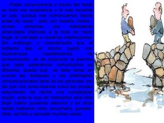 Poder comunicarnos a través del habla
es toda una experiencia y lo más increíble
es que, aunque nos comunicamos desde
antes de nacer - esto con nuestra madre -
somos personas con habilidades
potenciales efectivas a la hora de hacer
llegar el mensaje a nuestros interlocutores.
Sin embargo, y considerando que el
hablante sea el mismo sujeto con
experiencias insatisfactorias de
comunicación, es de reconocer la premisa
que cada experiencia comunicativa es
diferente, puesto que se debe tomar en
cuenta las fortalezas y las debilidades
comunicacionales tanto de las personas con
las que nos comunicamos como las propias
adquiriendo tal hecho una complejidad
mayor, ante la cual en momentos será sólo
dejar hablar poniendo atención y en otros
hablar habiendo visto, escuchado, gustado,
olido, sentido y pensado muchas veces.
 