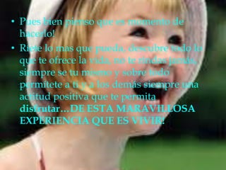 Pues bien pienso que es momento de hacerlo!Ríete lo mas que pueda, descubre todo lo que te ofrece la vida, no te rindas jamás, siempre se tu mismo y sobre todo permítete a ti y a los demás siempre una actitud positiva que te permita disfrutar…DE ESTA MARAVILLOSA EXPERIENCIA QUE ES VIVIR!