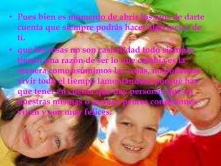 Pues bien es momento de abrir los ojos de darte cuenta que siempre podrás hacer algo mejor de ti.que las cosas no son casualidad todo siempre tienen una razón de ser lo que cambia es la manera como asumimos las cosas, no podemos vivir todo el tiempo lamentándose porqué hay que tener en cuenta que hay personas que en nuestras mismas o incluso peores condiciones viven y son muy felices. 