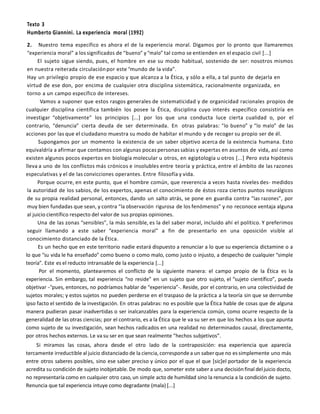 Texto 3<br />Humberto Giannini. La experiencia  moral (1992)<br />2.   Nuestro tema específico es ahora el de la experiencia moral. Digamos por lo pronto que llamaremos “experiencia moral” a los significados de “bueno” y “malo” tal como se entienden en el espacio civil [...]<br />El sujeto sigue siendo, pues, el hombre en ese su modo habitual, sostenido de ser: nosotros mismos en nuestra reiterada circulación por este “mundo de la vida”.<br />Hay un privilegio propio de ese espacio y que alcanza a la Ética, y sólo a ella, a tal punto de dejarla en virtud de ese don, por encima de cualquier otra disciplina sistemática, racionalmente organizada, en torno a un campo específico de intereses.<br />              Vamos a suponer que estos rasgos generales de sistematicidad y de organicidad racionales propios de cualquier disciplina científica también los posee la Ética, disciplina cuyo interés específico consistiría en investigar “objetivamente” los principios [...] por los que una conducta luce cierta cualidad o, por el contrario, “denuncia” cierta deuda de ser determinada. En  otras palabras: “lo bueno” y “lo malo” de las acciones por las que el ciudadano muestra su modo de habitar el mundo y de recoger su propio ser de él.<br />        Supongamos por un momento la existencia de un saber objetivo acerca de la existencia humana. Esto equivaldría a afirmar que contamos con algunas pocas personas sabias y expertas en asuntos de vida, así como existen algunos pocos expertos en biología molecular u otros, en egiptología u otros [...] Pero esta hipótesis lleva a uno de los conflictos más crónicos e insolubles entre teoría y práctica, entre el ámbito de las razones especulativas y el de las convicciones operantes. Entre filosofía y vida.<br />Porque ocurre, en este punto, que el hombre común, que reverencia a veces hasta niveles des- medidos la autoridad de los sabios, de los expertos, apenas el conocimiento de éstos roza ciertos puntos neurálgicos de su propia realidad personal, entonces, dando un salto atrás, se pone en guardia contra “las razones”, por muy bien fundadas que sean, y contra “la observación rigurosa de los fenómenos” y no reconoce ventaja alguna al juicio científico respecto del valor de sus propias opiniones.<br />Una de las zonas “sensibles”, la más sensible, es la del saber moral, incluido ahí el político. Y preferimos seguir llamando a este saber “experiencia moral” a fin de presentarlo en una oposición visible al conocimiento distanciado de la Ética.<br />         Es un hecho que en este territorio nadie estará dispuesto a renunciar a lo que su experiencia dictamine o a lo que “su vida le ha enseñado” como bueno o como malo, como justo o injusto, a despecho de cualquier “simple teoría”. Este es el reducto intransable de la experiencia [...]<br />            Por el momento, plantearemos el conflicto de la siguiente manera: el campo propio de la Ética es la experiencia. Sin embargo, tal experiencia “no reside” en un sujeto que otro sujeto, el “sujeto científico”, pueda objetivar -“pues, entonces, no podríamos hablar de “experiencia”-. Reside, por el contrario, en una colectividad de sujetos morales; y estos sujetos no pueden perderse en el traspaso de la práctica a la teoría sin que se derrumbe ipso facto el sentido de la investigación. En otras palabras: no es posible que la Ética hable de cosas que de alguna manera pudieran pasar inadvertidas o ser inalcanzables para la experiencia común, como ocurre respecto de la generalidad de las otras ciencias; por el contrario, es a la Ética que le va su ser en que los hechos a los que apunta como sujeto de su investigación, sean hechos radicados en una realidad no determinados causal, directamente, por otros hechos externos. Le va su ser en que sean realmente “hechos subjetivos”.<br />Si miramos las cosas, ahora desde el otro lado de la contraposición: esa experiencia que aparecía tercamente irreductible al juicio distanciado de la ciencia, corresponde a un saber que no es simplemente uno más entre otros saberes posibles, sino ese saber preciso y único por el que el que [sic]el portador de la experiencia acredita su condición de sujeto inobjetable. De modo que, someter este saber a una decisión final del juicio docto, no representaría como en cualquier otro caso, un simple acto de humildad sino la renuncia a la condición de sujeto. Renuncia que tal experiencia intuye como degradante (mala) [...]<br />En definitiva: como aquel individuo indiferenciado que soy; en mi calidad de empleado, de padre de familia, de ciudadano, soy también ese ser que no puede delegar en ningún otro ser humano ni divino aquel saber cualitativo que configura mi experiencia moral: aquel saber por el que constantemente estoy evaluando mis acciones y las del próximo.<br />Un saber que no puedo delegarlo. Sin embargo, se trata de un saber ganado en actos transitivos al interior de mi mundo. Y esto es lo que llamamos “experiencia moral”.<br />Humberto Giannini. La experiencia moral (Universitaria, Santiago de Chile, 1992).<br />Texto 4<br />P. F. Strawson.  Libertad  y Resentimiento  (1962).<br />Consideremos, entonces, ocasiones de resentimiento: situaciones en las que una persona es ofendida o herida por la acción de otra y en las que, en ausencia de consideraciones especiales, puede  esperarse de forma natural o normal que la persona ofendida sienta resentimiento. A continuación, consideremos qué géneros de consideraciones especiales cabría esperar bien que modificaran o aplacaran este sentimiento  bien que lo eliminaran. No  hace falta decir cuán diversas son estas consideraciones. Pero, para lo que persigo, creo que a grandes rasgos se las puede dividir en dos clases. Al primer grupo pertenecen todas aquellas que podrían dar lugar al empleo de expresiones como “No pretendía”, “No se había dado cuenta”, “No sabía”; y asimismo todas aquellas que podrían dar lugar al uso de la frase “No pudo evitarlo”, cuando éste se ve respaldado por frases como “Fue empujado”, “Tenía que hacerlo”, “Era la única forma”, “No le dejaron alternativa”, etc. Obviamente, estas diversas disculpas y los tipos de situaciones en que resultarían apropiadas difieren entre sí de formas chocantes e importantes. Pero para mi presente propósito tienen en  común algo todavía más importante. Ninguna de ellas invita a que suspendamos nuestras actitudes reactivas hacia el agente, ni en el momento de su acción, ni en general. No invitan en absoluto a  considerar al agente alguien respecto del cual resultan inapropiadas estas actitudes. Invitan a  considerar la ofensa como algo ante lo cual una de estas actitudes en particular resultaría inapropiada. No invitan a que veamos al agente más que como agente plenamente responsable. Invitan a que veamos la ofensa como cosa de la cual él no era plenamente, o ni siquiera en  absoluto,  responsable. No  sugieren que el agente sea en forma alguna un objeto inapropiado de  esa clase de demanda de buena voluntad o respeto que se refleja en nuestras actitudes reactivas. En lugar de ello, sugieren que el hecho de la ofensa no era incompatible en este caso con la satisfacción de la demanda; que el hecho de la ofensa era de todo punto consistente con que la actitud e intenciones fuesen precisamente las que habían de ser. Simplemente, el agente ignoraba el daño que estaba causando, o había perdido el equilibrio por haber sido empujado o, contra su voluntad, tenía que causar la ofensa por razones de fuerza mayor. El ofrecimiento por el agente de excusas semejantes y su aceptación por el afectado es algo que en modo alguno se opone a, o que queda fuera del contexto de las relaciones interpersonales ordinarias o de las manifestaciones de las actitudes reactivas habituales. Puesto que las cosas a veces se tuercen y las situaciones se complican, es un elemento esencial e integral de las transacciones que son la vida misma de estas relaciones.<br />El segundo grupo de consideraciones es muy diferente. Las dividiré en dos subgrupos de los que el primero es bastante menos importante que el segundo. En relación con el primer subgrupo podemos pensar en enunciados como “No era él mismo”, “Últimamente se ha encontrado bajo una gran presión”, “Actuaba bajo sugestión posthipnótica”. En relación con el segundo, podemos pensar en “Sólo es un niño”, “Es un esquizofrénico sin solución”, “Su mente ha sido sistemáticamente pervertida”, “Eso es un comportamiento puramente compulsivo de su parte”. Tales excusas, a diferencia de las del primer grupo general, invitan a suspender nuestras actitudes reactivas habituales hacia el agente, bien en el momento de su acción, bien siempre. Invitan a ver al agente mismo a una luz diferente de aquella a la que normalmente veríamos a quien ha actuado como él lo ha hecho. No me detendré en el primer subgrupo de casos. Aunque quizá susciten, a corto plazo, preguntas análogas a las que origine, a la larga, el segundo subgrupo, podemos dejarlas a un lado limitándonos tan sólo a la sugerente frase: “No era él mismo”-, y haciéndolo con la seriedad que, pese a su comicidad lógica, merece. No sentiremos resentimiento hacia la persona que es por la acción hecha por la persona que no es; o en todo caso sentiremos menos. Usualmente habremos de tratar con esa persona en circunstancias de tensión normal; por ello, cuando se comporta como lo hace en circunstancias de tensión anormal, no sentiremos lo mismo que habríamos sentido si hubiera actuado así en circunstancias de tensión normal.<br />El segundo y más importante subgrupo de casos permite que las circunstancias sean normales, pero nos presenta a un agente psicológicamente anormal o moralmente inmaduro. El agente era él mismo, pero se halla deformado o trastornado, era un neurótico o simplemente un niño. Cuando vemos a alguien a una luz así, todas nuestras actitudes reactivas tienden a modificarse profunda- mente. Aquí he de moverme con dicotomías toscas e ignorar las siempre interesantes e iluminadoras variedades de cada caso. Lo que deseo comparar es la actitud (o gama de actitudes) de involucrarse en, o participar de, una relación humana, de una parte, con lo que podría denominarse la actitud (o gama) objetiva de actitudes hacia un ser humano diferente, de otra. Incluso en una misma situación, he de añadir, ninguna de ellas excluye las restantes; pero son, en un sentido profundo, opuestas entre sí.<br />La adopción de la actitud objetiva hacia otro ser humano consiste en verle, quizás, como un objeto de táctica social, como sujeto de lo que, en un sentido muy amplio, cabría llamar tratamiento; como algo que ciertamente hay que tener en cuenta, quizás tomando medidas preventivas; como alguien a quien haya quizá que evitar. Si bien esta perífrasis no es característica de los casos de actitud objetiva, la actitud objetiva puede hallarse emocionalmente matizada de múltiples formas, pero no de todas: puede incluir repulsión o miedo, piedad o incluso amor, aunque no todas las clases de amor. Sin embargo, no puede incluir la gama de actitudes y sentimientos reactivos que son propias del compromiso y la participación en relaciones humanas interpersonales con otros: no puede incluir el resentimiento, la gratitud, el perdón, la ira o el género de amor que dos adultos sienten a veces el uno por el otro. Si la actitud de usted hacia alguien es totalmente objetiva entonces, aunque pueda pugnar con él, no se tratará de una riña, y aunque le hable e incluso sean partes opuestas en una negociación, no razonará con él. A lo sumo, fingirá que está riñendo o razonando.<br />Por lo tanto, ver a alguien como un ser deformado o trastornado o compulsivo en su comporta- miento, o como peculiarmente desgraciado en las circunstancias en que se formó, es tender en alguna medida a situarle al margen de las actitudes reactivas de participación normal por parte de quien así le ve y, al menos en el mundo civilizado, a promover actitudes objetivas. Pero hay algo curioso que añadir a lo dicho. La actitud objetiva no es sólo algo en lo que naturalmente tendamos a caer en casos así, en donde las actitudes participativas se encuentran parcial o totalmente inhibidas por anormalidades o por falta de madurez. Es algo de lo que se dispone también como recurso en otros casos. Miramos con un ojo objetivo el comportamiento compulsivo del neurótico o la aburrida conducta de un niño pequeño, pensando en él como si fuese un tratamiento o un entrenamiento. Pero a veces podemos ver la conducta del sujeto normal y maduro con algo que difiere muy poco de ese mismo ojo. Tenemos este recurso y a veces lo empleamos: como refugio ante, digamos, las tensiones del compromiso, como ayuda táctica o simplemente por curiosidad intelectual. Siendo humanos, en una situación normal no podemos adoptar tal actitud por  mucho tiempo o del todo. Si las tensiones del compromiso, por ejemplo, continúan siendo demasiado grandes, entonces hemos de hacer algo más: suspender la relación, por ejemplo. Pero lo que es interesante por encima de todo es la tensión que existe en nosotros entre la actitud participativa y la actitud objetiva. Se siente tentado uno a decir que entre nuestra humanidad y nuestra inteligencia. Pero decir esto sería desvirtuar ambas nociones.<br />Lo que he denominado actitudes reactivas de participación son esencialmente reacciones humanas naturales ante la buena o la mala voluntad o ante la indiferencia de los demás, conforme se ponen de  manifiesto en sus actitudes y reacciones. La pregunta que hemos de hacernos es: ¿Qué efecto tendría, o habría de tener, sobre estas actitudes reactivas la aceptación de la verdad de una tesis general del determinismo? Más específicamente, ¿conduciría, o tendría que conducir, la aceptación de la ver- dad de la tesis al debilitamiento o al rechazo de tales actitudes? ¿Significaría, o tendría que significar, el fin de la gratitud, el resentimiento y el perdón, de todos los amores adultos recíprocos, de todos los antagonismos esencialmente personales?<br />P. F. Strawson, Libertad y Resentimiento (traducción de J.J. Acero, Paidós, Barcelona, 1995).<br />