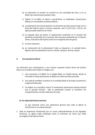 b) La intercesión: la oración se convirtió en una necesidad del alma, y en un
deber del creyente que buscaba a Dios.
c) Énfasis en la biblia: Se llamó a escudriñarla, se celebraban convenciones
bíblicas y se levantaban institutos bíblicos.
d) La expectación de la lluvia postrera: Se presentía que Dios quería mojar con su
lluvia del Espíritu Santo a muchos creyentes. Joel 2:15-29, Hch. 1:14-21, era
algo que podía repetirse de nuevo.
e) La segunda obra de gracia: la regeneración producida en el corazón del
penitente arrepentido era la primera obra de gracia producida por el Espíritu
Santo, el bautismo del Espíritu Santo era la segunda obra de gracia.
f) El sentir misionero:
g) La restauración de lo sobrenatural: hubo un despertar a la sanidad divina.
Algunos de los predicadores fueron: Gordon, Simpson, Murray, Dowie.
II. Una decadencia Moral
Los elementos que contribuyeron a que muchos creyentes fueran llenos del Espíritu
Santo con la evidencia de hablar en lenguas son:
1. Una reverencia a la Biblia: En el colegio Betel, en Topeka Kansas, donde se
encendió la chispa pentecostal, la Biblia era el libro de texto principal.
2. Una vida de santidad: el énfasis en la santidad desde el principio caracterizó a
la Iglesia Pentecostal.
3. Un énfasis en el sacrificio vicario: El movimiento pentecostal siempre declaró
que el pecado humano sólo es perdonado cuando se transfiere con
arrepentimiento a la obra redentora de Jesús.
III. Un redescubrimiento doctrinal
Lo que comenzó como una experiencia general para toda la Iglesia se
transformó en una denominación.
1. Toda la experiencia Pentecostal fue un nuevo redescubrimiento de las Sagradas
Escrituras. La iglesia había enfatizado tanto el ministerio de Cristo que había
sumergido el del Espíritu Santo.
 