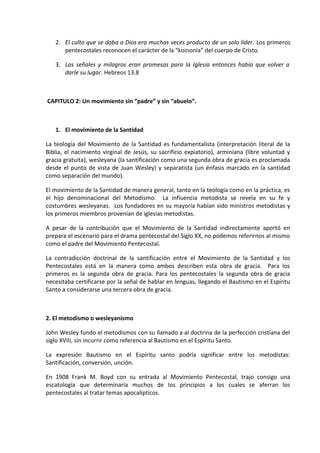 2. El culto que se daba a Dios era muchas veces producto de un solo líder. Los primeros
pentecostales reconocen el carácter de la “koinonía” del cuerpo de Cristo.
3. Las señales y milagros eran promesas para la Iglesia entonces había que volver a
darle su lugar. Hebreos 13.8
CAPITULO 2: Un movimiento sin “padre” y sin “abuelo”.
1. El movimiento de la Santidad
La teología del Movimiento de la Santidad es fundamentalista (interpretación literal de la
Biblia, el nacimiento virginal de Jesús, su sacrificio expiatorio), arminiana (libre voluntad y
gracia gratuita), wesleyana (la santificación como una segunda obra de gracia es proclamada
desde el punto de vista de Juan Wesley) y separatista (un énfasis marcado en la santidad
como separación del mundo).
El movimiento de la Santidad de manera general, tanto en la teología como en la práctica, es
el hijo denominacional del Metodismo. La influencia metodista se revela en su fe y
costumbres wesleyanas. Los fundadores en su mayoría habían sido ministros metodistas y
los primeros miembros provenían de iglesias metodistas.
A pesar de la contribución que el Movimiento de la Santidad indirectamente aportó en
prepara el escenario para el drama pentecostal del Siglo XX, no podemos referirnos al mismo
como el padre del Movimiento Pentecostal.
La contradicción doctrinal de la santificación entre el Movimiento de la Santidad y los
Pentecostales está en la manera como ambos describen esta obra de gracia. Para los
primeros es la segunda obra de gracia. Para los pentecostales la segunda obra de gracia
necesitaba certificarse por la señal de hablar en lenguas, llegando el Bautismo en el Espíritu
Santo a considerarse una tercera obra de gracia.
2. El metodismo o wesleyanismo
John Wesley fundo el metodismos con su llamado a al doctrina de la perfección cristiana del
siglo XVIII, sin incurrir como referencia al Bautismo en el Espíritu Santo.
La expresión Bautismo en el Espíritu santo podría significar entre los metodistas:
Santificación, conversión, unción.
En 1908 Frank M. Boyd con su entrada al Movimiento Pentecostal, trajo consigo una
escatología que determinaría muchos de los principios a los cuales se aferran los
pentecostales al tratar temas apocalípticos.
 