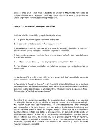 Entre los años 1910 a 1916 muchos bautistas se unieron al Movimiento Pentecostal de
manera individual. Estos crearon un conflicto en cuanto a la obra de la gracia, produciéndose
una de las primeras rupturas doctrinales pentecostales.
CAPITULO 3: El nacimiento de la Iglesia Pentecostal
La iglesia Primitiva o apostólica tenía ciertas características:
1. Las iglesias del primer siglo se reunían en los hogares.
2. Su adoración cantada consistía de “himnos y de salmos”
3. Las congregaciones eran dirigidas por una junta de “ancianos”, llamados “presbíteros”
posteriormente y luego “obispos”; además de un grupo de “diáconos”.
4. Las ofrendas se recogían el primer día de la semana, y no todos los días o cuando llegara
el predicador invitado.
5. Los líderes eran mantenidos por las congregaciones, la mayor parte de las veces.
6. Las iglesias primitivas practicaban un judaísmo mezclado con cristianismo, las no
helenizantes.
La iglesia apostólica o del primer siglo no era pentecostal. Las comunidades cristianas
primitivas eran de un carácter “carismático”.
La “glosolalia” o “hablar en lenguas” es un fenómeno pneumatológico que en la escritura
neotestamentaria, es expuesto por Lucas y Pablo. La glosolalia cobra importancia dentro del
cúmulo de valores doctrinales de la iglesia primitiva. Marcos menciona la experiencia físico-
Pneumatologica “hablarán en nuevas lenguas”
En el siglo II, los montanistas, seguidores del profeta Montano, reclamaban el ser poseídos
por el Espíritu Santo e inspirados a hablar en lenguas extrañas. Los anabaptistas del siglo
XVI, hicieron alusión a este tipo de experiencia.. Los camisardos del sur de Francia en el siglo
XVII mencionaban el hablar en lenguas como algo recibido. Los jansonitas (movimiento que
buscaba reformas católicas dentro de la Iglesia Católica) testificaban de este idioma del
Espíritu Santo que le había sido dado a la iglesia primitiva. En los Estados Unidos existió un
grupo religioso llamado “Shakers” en el siglo XVIII que según lo relatado hablaban lenguas
desconocidas en sus cultos. En el siglo XIX, en la iglesia de Edgard Irving en Inglaterra,
muchos creyentes practicaban la glosolalia. Hay ciertas evidencias históricas de que muchos
mormones, y grupos de la Santidad de las montañas de Tennessee y Carolina del Norte
hablaron lenguas en el siglo XIX.
 