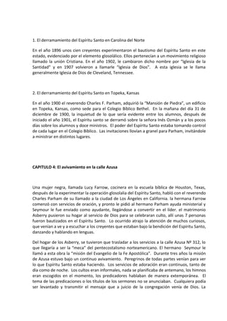 1. El derramamiento del Espíritu Santo en Carolina del Norte
En el año 1896 unos cien creyentes experimentaron el bautismo del Espíritu Santo en este
estado, evidenciado por el elemento glosolálico. Ellos pertenecían a un movimiento religioso
llamado la unión Cristiana. En el año 1902, le cambiaron dicho nombre por “Iglesia de la
Santidad” y en 1907 volvieron a llamarle “Iglesia de Dios”. A esta iglesia se le llama
generalmente Iglesia de Dios de Cleveland, Tennessee.
2. El derramamiento del Espíritu Santo en Topeka, Kansas
En el año 1900 el reverendo Charles F. Parham, adquirió la “Mansión de Piedra”, un edificio
en Topeka, Kansas, como sede para el Colegio Bíblico Bethel. En la mañana del día 31 de
diciembre de 1900, la inquietud de lo que sería evidente entre los alumnos, después de
iniciado el año 1901, el Espíritu santo se derramó sobre la señora Inés Ozmán y a los pocos
días sobre los alumnos y doce ministros. El poder del Espíritu Santo estaba tomando control
de cada lugar en el Colegio Bíblico. Las invitaciones llovían a granel para Parham, invitándole
a ministrar en distintos lugares.
CAPITULO 4: El avivamiento en la calle Azusa
Una mujer negra, llamada Lucy Farrow, cocinera en la escuela bíblica de Houston, Texas,
después de la experimentar la operación glosolalia del Espíritu Santo, habló con el reverendo
Charles Parham de su llamado a la ciudad de Los Ángeles en California. la hermana Farrow
comenzó con servicios de oración, y pronto le pidió al hermano Parham ayuda ministerial y
Seymour le fue enviado como ayudante, llegándose a convertir en el líder. el matrimonio
Asberry pusieron su hogar al servicio de Dios para se celebraran culto, allí unas 7 personas
fueron bautizados en el Espíritu Santo. Lo ocurrido atrajo la atención de muchos curiosos,
que venían a ve y a escuchar a los creyentes que estaban bajo la bendición del Espíritu Santo,
danzando y hablando en lenguas.
Del hogar de los Asberry, se tuvieron que trasladar a los servicios a la calle Azusa Nº 312, lo
que llegaría a ser la “meca” del pentecostalismo norteamericano. El hermano Seymour le
llamó a esta obra la “misión del Evangelio de la Fe Apostólica”. Durante tres años la misión
de Azusa estuvo bajo un continuo avivamiento. Peregrinos de todas partes venían para ver
lo que Espíritu Santo estaba haciendo. Los servicios de adoración eran continuos, tanto de
día como de noche. Los cultos eran informales, nada se planificaba de antemano, los himnos
eran escogidos en el momento, los predicadores hablaban de manera extemporánea. El
tema de las predicaciones o los títulos de los sermones no se anunciaban. Cualquiera podía
ser levantado y transmitir el mensaje que a juicio de la congregación venía de Dios. La
 