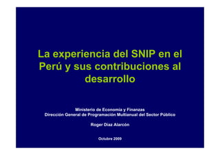 La experiencia del SNIP en el
Perú y sus contribuciones al
         desarrollo

               Ministerio de Economía y Finanzas
 Dirección General de Programación Multianual del Sector Público

                       Roger Díaz Alarcón


                          Octubre 2009
 