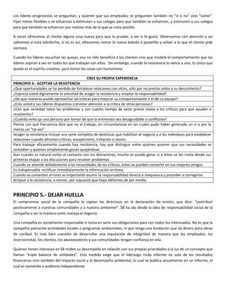 Los líderes progresistas se preguntan, y quieren que sus empleados se pregunten también no “si o no” sino “como”.
Fijan metas flexibles y se esfuerzan y estimulan a sus colegas para que también se esfuercen, y estimulen a sus colegas
para que también se esfuercen por realizar más de lo que se creía posible.
A veces ofrecemos al cliente alguna cosa nueva para que la pruebe, a ver si le gusta. Observamos con atención y así
sabremos si está satisfecho; si no es así, ofrecemos retirar la nueva bebida o pastelillo y volver a lo que el cliente pide
siempre.
Cuando los líderes escuchan las quejas, eso no sólo beneficia a los clientes sino que modela el comportamiento que los
líderes aspiran a ver en todos los que trabajan con ellos. Sin embargo, cuando la resistencia lo vence a uno, lo único que
queda es el espíritu creativo para tomar las cosas con humorismo.
CREE SU PROPIA EXPERIENCIA
PRINCIPIO 4.- ACEPTAR LA RESISTENCIA
¿Qué oportunidades se ha perdido de fortalecer relaciones con otros, sólo por no prestar oídos a su descontento?
¿Expresa usted dignamente la voluntad de acoger la resistencia y aceptar la responsabilidad?
¿De que maneras puede aprovechar las críticas para mejorar su comportamiento o el de su equipo?
¿Esta usted y sus líderes dispuestos a prestar atención a la crítica de otras personas?
¿Con que seriedad toma los problemas y con cuánto tiempo de aviso previo reúne a los críticos para que ayuden a
resolverlos?
¿Cuándo evita qa una persona por temor de que la entrevista sea desagradable o conflictiva?
Piense con qué frecuencia dice que no al trabajo, en circunstancias en las cuales pudo haber generado un sí o por lo
menos un “tal vez”
Acoger la resistencia incluye una serie completa de destrezas que habilitan al negocio y a los individuos para establecer
relaciones cuando afrontan críticas, escepticismo, irritación o recelo.
Para trabajar eficazmente cuando hay resistencia, hay que distinguir entre quienes quieren que sus necesidades se
remedien y quienes simplemente gozan quejándose.
Aun cuando es natural evitar el contacto con los detractores, mucho se puede ganar si a éstos se les invita desde sus
primeras etapas a las discusiones para resolver problemas.
Cuando se atiende debidamente a las necesidades de los críticos, éstos se pueden convertir en sus mejores amigos
Es indispensable rectificar inmediatamente la información errónea.
Cuando se comenten errores es importante asumir la responsabilidad directa e inequívoca y proceder a corregirlos
Acójase a la resistencia, a menos, por supuesto que haya elefantes de por medio.
PRINCIPIO 5.- DEJAR HUELLA
El compromiso social de la compañía lo captan los directivos en la declaración de misión, que dice: “contribuir
positivamente a nuestras comunidades y a nuestro ambiente”. SB ha ido desde la idea de responsabilidad social de la
compañía a ser la manera como maneja el negocio.
Una compañía es socialmente responsable si toma en serio sus obligaciones para con todos los interesados. No es que la
compañía patrocine actividades locales o programas ambientales, ni que tenga una fundación que da dinero para obras
de caridad. Es más bien cuestión de desarrollar una reputación de integridad de manera que los empleados, los
inversionistas, los clientes, los abastecedores y sus comunidades tengan confianza en ella.
Quienes tienen intereses en SB miden su desempeño en relación con sus propias prioridades a la luz de un concepto que
llaman “triple balance de utilidades”. Esta medida exige que el liderazgo rinda informe no solo de los resultados
financieros sino también del impacto social y el desempeño ambiental, lo cual se publica anualmente en un informe, el
cual es sometido a auditoría independiente
 