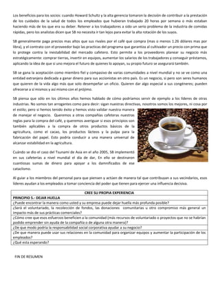 Los beneficios para los socios: cuando Howard Schultz y la alta gerencia tomaron la decisión de contribuir a la prestación
de los cuidados de la salud de todos los empleados que hubieran trabajado 20 horas por semana o más estaban
haciendo más de los que era su deber. Retener a los trabajadores a sido un serio problema de la industria de comidas
rápidas, pero los analistas dicen que SB no necesita ir tan lejos para evitar la alta rotación de los suyos.
SB generalmente paga precios mas altos que sus rivales por el café que compra (mas o menos 1.26 dólares mas por
libra), y el contrato con el proveedor bajo las practicas del programa que garantiza al cultivador un precio con prima que
lo protege contra la inestabilidad del mercado cafetero. Esto permite a los proveedores planear su negocio más
estratégicamente: comprar tierras, invertir en equipos, aumentar los salarios de los trabajadores y conseguir préstamos,
aplicando la idea de que si uno mejora el futuro de quienes lo apoyan, su propio futuro se asegurará también.
SB se gana la aceptación como miembro fiel y compasivo de varias comunidades a nivel mundial y no se ve como una
entidad extranjera dedicada a ganar dinero para sus accionistas en otro país. Es un negocio, si pero son seres humanos
que quieren de la vida algo más que solo desempeñar un oficio. Quieren dar algo especial a sus congéneres; pueden
ofrecerse a sí mismos y así mismo con el prójimo.
SB piensa que sólo en los últimos años hemos hablado de cómo podríamos servir de ejemplo a los líderes de otras
industrias. No somos tan arrogantes como para decir: sigan nuestras directivas, nosotros somos los mejores, ni cosa por
el estilo; pero si hemos tenido éxito y hemos visto validar nuestra manera
de manejar el negocio. Queremos a otras compañías cafeteras nuestras
reglas para la compra del café, y queremos averiguar si esos principios son
también aplicables a la compra de otros productos básicos de la
agricultura, como el cacao, los productos lácteos y la pulpa para la
fabricación del papel. Esto podría conducir a una manera universal de
alcanzar estabilidad en la agricultura.
Cuándo se dio el caso del Tsunami de Asia en el año 2005, SB implementó
en sus cafeterías a nivel mundial el día de dar, En ello se destinaron
cuantiosas sumas de dinero para apoyar a los damnificados de ese
cataclismo.
Al guiar a los miembros del personal para que piensen y actúen de manera tal que contribuyan a sus vecindarios, esos
líderes ayudan a los empleados a tomar conciencia del poder que tienen para ejercer una influencia decisiva.
CREE SU PROPIA EXPERIENCIA
PRINCIPIO 5.- DEJAR HUELLA
¿Puede encontrar la manera como usted y su empresa puede dejar huella más profunda posible?
¿Será el voluntariado, la recolección de fondos, las donaciones comunitarias u otro compromiso más general un
impacto más de sus prácticas comerciales?
¿Cómo cree que esos esfuerzos beneficien a la comunidad (más recursos de voluntariado o proyectos que no se habrían
podido emprender sin ayuda de la compañía o de alguna otra manera)?
¿De que modo podría la responsabilidad social corporativa ayudar a su negocio?
¿De que manera puede usar sus relaciones en la comunidad para organizar equipos y aumentar la participación de los
empleados?
¿Qué esta esperando?
FIN DE RESUMEN
 