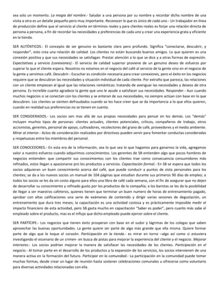 sea solo un momento. La magia del nombre.- Saludar a una persona por su nombre y recordar dicho nombre de una
visita a otra es un detalle pequeño pero muy importante. Reconocer lo que es único de cada uno.- Un trabajador en línea
de producción define que el servicio al cliente en términos reales y para clientes reales es forjar una relación directa de
persona a persona, a fin de recordar las necesidades y preferencias de cada uno y crear una experiencia grata y eficiente
en la tienda.
SER AUTÉNTICOS.- El concepto de ser genuino es bastante claro pero profundo. Significa “conectarse, descubrir, y
responder”, esto crea una relación de calidad. Los clientes no están buscando buenos amigos. Lo que quieren es una
conexión positiva y que sus necesidades se satisfagan. Prestar atención a lo que se dice y a otras formas de expresión.
Expectativas y servicio (conexiones).- El servicio de calidad superior proviene de un genuino deseo de esfuerzo por
superar lo que el cliente espera. Nosotros no estamos en el negocio del café al servicio de la gente sino en el negocio de
la gente y servimos café. Descubrir.- Escuchar es condición necesaria para crear conexiones, pero el éxito en los negocios
requiere que se descubran las necesidades y situación individual de cada cliente. Por extraño que parezca, las relaciones
con un cliente empiezan al igual que las relaciones románticas: tratando de averiguar las necesidades y deseos de otra
persona. Es increíble cuanto agradece la gente que uno le ayude a satisfacer sus necesidades. Responder.- Aun cuando
muchos negocios si se conectan con los clientes y se enteran de sus necesidades, no siempre actúan con base en lo que
descubren. Los clientes se sienten defraudados cuando se les hace creer que se da importancia a lo que ellos quieren,
cuando en realidad sus preferencias no se tienen en cuenta.
SER CONSIDERADOS.- Los socios ven mas allá de sus propias necesidades para pensar en los demás. Los “demás”
incluyen muchos tipos de personas: clientes actuales, clientes potenciales, críticos, compañeros de trabajo, otros
accionistas, gerentes, personal de apoyo, cultivadores, recolectores del grano de café, proveedores y el medio ambiente.
Mirar al interior.- Actos de consideración realizados por directivos pueden servir para fomentar conductas consideradas
y respetuosas entre los miembros del personal.
SER CONOCEDORES.- En esta era de la información, sea lo que sea lo que hagamos para ganarnos la vida, agregamos
valor a nuestro esfuerzo cuando adquirimos conocimientos. Los gerentes de SB entienden algo que pocos hombres de
negocios entienden: que compartir sus conocimientos con los clientes trae como consecuencia consumidores más
refinados, estos llegan a apasionarse pro los productos y servicios. Capacitación formal.- En SB se espera que todos los
socios adquieran un buen conocimiento acerca del café, que puede conducir a puntos de vista personales para los
clientes; se da a los nuevos socios un manual de 104 páginas que estudian durante sus primeros 90 días de empleo; a
todos los socios se les da sin costo alguno para ellos una libra de café cada semana, con el fin de asegurar que no dejen
de desarrollar su conocimiento y refinado gusto por los productos de la compañía; a los baristas se les da la posibilidad
de llegar a ser maestros cafeteros, quienes tienen que terminar un buen numero de horas de entrenamiento pagado,
aprobar con altas calificaciones una serie de exámenes de contenido y dirigir varias sesiones de degustación, un
entrenamiento que dura tres meses; la capacitación es una actividad costosa y es prácticamente imposible medir el
impacto financiero de esta actividad, pero SB gasta mucho en capacitación “Saber es poder”, pero cuanto más sabe el
empleado sobre el producto, mas es el influjo que dicho empleado puede ejercer sobre el cliente.
SER PARTÍCIPE.- Los negocios que tienen éxito prosperan con base en el sudor y lágrimas de los colegas que saben
aprovechar las buenas oportunidades. La gente quiere ser parte de algo más grande que ella misma. Quiere formar
parte de algo que le toque el corazón. Participación en la tienda.- es mirar en torno –algo así como si estuviera
investigando el escenario de un crimen- en busca de pistas para mejorar la experiencia del cliente y el negocio. Mejorar
interiores.- Los socios podrían mejorar la manera de satisfacer las necesidades de los clientes. Participación en el
negocio.- Al tomar parte en el desarrollo de los productos y la expansión de los servicios, los socios intervienen de una
manera activa en la formación del futuro. Participar en la comunidad.- La participación en la comunidad puede tomar
muchas formas, desde crear un lugar de reunión hasta sostener celebraciones comunales u ofrecerse como voluntario
para diversas actividades relacionadas con ella.
 