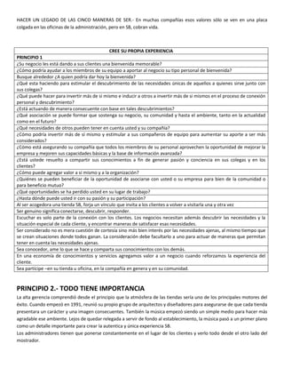 HACER UN LEGADO DE LAS CINCO MANERAS DE SER.- En muchas compañías esos valores sólo se ven en una placa
colgada en las oficinas de la administración, pero en SB, cobran vida.
CREE SU PROPIA EXPERIENCIA
PRINCIPIO 1
¿Su negocio les está dando a sus clientes una bienvenida memorable?
¿Cómo podría ayudar a los miembros de su equipo a aportar al negocio su tipo personal de bienvenida?
Busque alrededor ¿A quien podría dar hoy la bienvenida?
¿Qué esta haciendo para estimular el descubrimiento de las necesidades únicas de aquellos a quienes sirve junto con
sus colegas?
¿Qué puede hacer para invertir más de si mismo e inducir a otros a invertir más de si mismos en el proceso de conexión
personal y descubrimiento?
¿Está actuando de manera consecuente con base en tales descubrimientos?
¿Qué asociación se puede formar que sostenga su negocio, su comunidad y hasta el ambiente, tanto en la actualidad
como en el futuro?
¿Qué necesidades de otros pueden tener en cuenta usted y su compañía?
¿Cómo podría invertir más de sí mismo y estimular a sus compañeros de equipo para aumentar su aporte a ser más
considerados?
¿Cómo está asegurando su compañía que todos los miembros de su personal aprovechen la oportunidad de mejorar la
empresa y mejoren sus capacidades básicas y la base de información avanzada?
¿Está ustede resuelto a compartir sus conocimientos a fin de generar pasión y conciencia en sus colegas y en los
clientes?
¿Cómo puede agregar valor a sí mismo y a la organización?
¿Quiénes se pueden beneficiar de la oportunidad de asociarse con usted o su empresa para bien de la comunidad o
para beneficio mutuo?
¿Qué oportunidades se ha perdido usted en su lugar de trabajo?
¿Hasta dónde puede usted ir con su pasión y su participación?
Al ser acogedora una tienda SB, forja un vínculo que invita a los clientes a volver a visitarla una y otra vez
Ser genuino significa conectarse, descubrir, responder.
Escuchar es solo parte de la conexión con los clientes. Los negocios necesitan además descubrir las necesidades y la
situación especial de cada cliente, y encontrar maneras de satisfacer esas necesidades.
Ser considerado no es mera cuestión de cortesía sino más bien interés por las necesidades ajenas, al mismo tiempo que
se crean situaciones donde todos ganan. La consideración debe facultarlo a uno para actuar de maneras que permitan
tener en cuenta las necesidades ajenas.
Sea conocedor, ame lo que se hace y comparta sus conocimientos con los demás.
En una economía de conocimientos y servicios agregamos valor a un negocio cuando reforzamos la experiencia del
cliente.
Sea partícipe –en su tienda u oficina, en la compañía en genera y en su comunidad.
PRINCIPIO 2.- TODO TIENE IMPORTANCIA
La alta gerencia comprendió desde el principio que la atmósfera de las tiendas sería uno de los principales motores del
éxito. Cuando empezó en 1991, reunió su propio grupo de arquitectos y diseñadores para asegurarse de que cada tienda
presentara un carácter y una imagen consecuentes. También la música empezó siendo un simple medio para hacer más
agradable ese ambiente. Lejos de quedar relegada a servir de fondo al establecimiento, la música pasó a un primer plano
como un detalle importante para crear la autentica y única experiencia SB.
Los administradores tienen que ponerse constantemente en el lugar de los clientes y verlo todo desde el otro lado del
mostrador.
 
