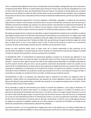 Crear un ambiente ideal depende de que haya un disciplinado control de calidad y salvaguardias que le den estructura a
la experiencia del cliente. SB tiene un sistema básico para situarse en el local, tiene una lista de comprobación en la cual
se tienen listas de todas las cosas que forzosamente tienen que hacerse. Por ejemplo el tiempo desde que se prepara
hasta que se sirve influye en el sabor del café; el cliente asiduo reconoce esta diferencia de inmediato. Hay una exigencia
de que cada uno de los socios compruebe cada diez minutos el estado del establecimiento, permite que todo esté limpio
y en orden.
La gente constantemente experimente a SB como acogedora, confortable y agradable. La mayoría de esas personas
seguramente no dedican mucho tiempo a puntualizar que es lo que les infunde tales sensaciones, pero los otros que sí
identifican claramente los detalles que producen esa reacción positiva. Para demostrar la importancia del ambiente, SB
podría operar sin siquiera vender café y no ofrecer mas que espacio y música suave de fondo, y cobrar la entrada. Es
importante que los líderes busquen maneras de maximizar el sentido percibido que genera cualquier negocio.
SB respeta escrupulosamente sus fechas de caducidad, en alguna temporada de la existencia de la compañía, en algunos
casos llegó el volumen hasta en el 10% de la mercancía que le suministraba a sus concesionarios, sin ningún costo; nadie
haría eso pero si SB. El buscar soluciones a problemas como este, obligó a SB a buscar soluciones muy inteligentes, como
la invención de una válvula que vale 7 centavos de dólar (US), que permite que los gases aromáticos salgan de la bolsa
pero no dejan entrar el aire, lo cual volvería rancio el café. El éxito de SB comienza en parte con la voluntad de
cuestionar las ideas convencionales y prestar atención a detalles que nos permiten innovar.
Aunque los altos ejecutivos deben pasar la mayor parte de su tiempo examinando el gran panorama de las
oportunidades estratégicas, no pueden pasar por alto los sistemas y el entrenamiento necesario para asegurar la calidad
en todos los aspectos de los productos, servicios y procesos de la compañía.
LA CALIDAD DEL CAFÉ.- El vicepresidente de adquisiciones globales se expresa así: El proceso que seguimos es muy
detallado. “Cuando vamos a los países de origen no compramos café en las fincas. Vamos a los cafetales a examinar los
arbustos”. Tienen que estar seguros de que esos cafés de alta calidad estarán disponibles en cantidades adecuadas en
esa finca durante muchos años por venir y que las prácticas comerciales del proveedor estarán de acuerdo con los
valores de SB. La calidad del grano no basta, quieren estar seguros de la calidad de personas con quienes tratan. Quieren
comprobar su integridad y su compromiso con la excelencia en el futuro. Se examinan los cafetales, la manera como los
cultivadores tratan el ambiente, las condiciones sociales que prevalecen en la finca, como disponen las aguas servidas, si
se procede con equidad y se comparte el dinero con todos, incluidos los que recolectan el grano.
Constantemente se pide a los gerentes que reflexionen sobre la experiencia del cliente con preguntas como las
siguientes: ¿Puede señalar tres comportamientos que desdicen de nuestro legendario servicio?, ¿Qué conductas del
Manual del delantal verde podrían haber convertido esta situación en una experiencia positiva para el cliente?, ¿Cómo
entrenaría usted al socio en esta situación?.
SB ha inventado un juego de entrenamiento para recalcar la solución de problemas, a este juego le denominan “la
experiencia Starbucks de adentro hacia afuera: en el juego se usan dados, barajas y un tablero. Se empieza con un
ejercicio de representación de papeles entre dos socios, a uno de los cuales se les asigna el papel de barista y a otro el
de cliente. Cada tanda de juego se gana si la persona que hace de cliente cree que la que hace de socio se compenetró
con lo que era más importante para ella en el momento de la visita y si se creó una experiencia memorable. La filosofía
de SB es que el entrenamiento no tiene por qué ser aburrido, convencional, ni ordinario. Aun cuando algunas personas
de negocios no aprecian el verdadero impacto de una cultura positiva, el solo éxito de SB debiera ser prueba de que
donde hay reconocimiento, entrenamiento y diversión hay utilidades.
Una barista comenta: a mi no me gustaba hacer Frappuccinos, pero un día observé que una señora entraba todos los
días ya al atardecer y pedía esta bebida; un día nos dio las gracias por servirle de una manera tan gentil y agregó que aun
 