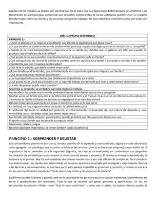 cuando ella no tomaba esa bebida, nos confesó que era lo único que su esposo podía beber después de someterse a su
tratamiento de quimioterapia; comprendí que pequeños componentes de tareas cotidianas pueden tener un impacto
transformador sobre los clientes y las personas con quienes trabajan. No solo todo tiene importancia sino que todos son
importantes.
CREE SU PROPIA EXPERIENCIA
PRINCIPIO 2.-
¿Cómo se atiende en su negocio a los detalles que afectan la experiencia que desea crear?
¿En que detalles se puede esmerar más asiduamente, para que las personas digan que son accionistas de su compañía?
¿Cuándo se ha visto comprometida la experiencia de su cliente por detalles que se pasaron por alto, aun cuando el
producto que ofrecía era de alta calidad?
¿Qué puede hacer para penetrar más directamente en la experiencia de su cliente?
¿Qué salvaguardias de control de calidad se pueden poner en práctica para ayudar a su equipo a atender a los detalles
importantes que con frecuencia se descuidan?
¿Qué se le ha pasado, que debía haberle importado?
¿A que detalles podría atender, que probablemente son importantes para sus colegas y sus clientes?
¿Qué cosas pequeñas necesitan su atención?
¿Les ha preguntado a sus clientes que detalles son importantes para ellos?
¿Qué puede hacer usted para implantar en su lugar de trabajo el criterio de que todo y todos tienen importancia?
¿La vida de quienes puede usted cambiar?
Minorista es detallista. La verdad es que todo negocio es detalle.
Los detalles a los cuales no se atiende producen clientes insatisfechos que se van a otra parte
Muchas veces un detalle pequeño es la diferencia entre el éxito y el fracaso. Una cosa tan sencilla como una válvula de
7 centavos le facilitó a SB que sus acciones se negociaran en el mercado bursátil
Detalles importantes viven tanto en lo que el cliente ve como en lo que no ve
En realidad, no hay ninguna manera de ocultar la calidad defectuosa
El ambiente del local, la calidad del producto, el entrenamiento, el desarrollo de una cultura de diversión y una
mentalidad social son todas cosas que tienen importancia
Los detalles afectan la conexión emocional (el sentido práctico) que otras personas tienen con uno
Pregunte a sus clientes que detalles de su negocio notan
Reconozca, celebre, juegue
No solo todo tiene importancia; la tienen también todas las personas
PRINCIPIO 3.- SORPRENDER Y DELEITAR
Los consumidores quieren recibir con su compra, además de lo esperado y acostumbrado, alguna variante adicional o
valor agregado. Los psicólogos que estudian la felicidad (el termino correcto es bienestar subjetivo) suelen hablar de la
importancia de lo previsible para la seguridad (digamos, las rosetas caramelizadas) en combinación con pequeños
incrementos de variedad para contrarrestar la monotonía (el premio o sorpresa). El deleite es la roseta caramelizada; la
sorpresa es el premio. Hoy los consumidores discriminan mucho más y son más difíciles de complacer. Para complicar
aun más las cosas, los clientes han desarrollado un deseo en apariencia insaciable por lo original y sorprendente. Gracias
a las técnicas y las innovaciones, lo que hace pocos años parecía imposible es ya común y corriente, y vivimos en una era
en la cual el sentimiento popular es “Eso lo quiero hoy mismo y tiene que ser de primera”.
La diferencia entre lo bueno y grande suele ser la voluntad de los gerentes para estructurar momentos sorprendentes en
torno a oportunidades del calendario. Todo lo que se necesita son gestos genuinos y significativos. En vez de
recomendar locuciones trilladas como “Que lo pase usted bien” u otras por el estilo, los buenos líderes ayudan al
 