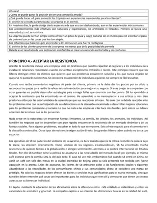 rituales?
¿Cómo se puede ganar la posición de ser una compañía amada?
¿Qué puede hacer ud. para convertir los tropiezos en experiencias memorables para los clientes?
El deleite es la roseta caramelizada; la sorpresa es el premio.
En nuestros días, la gente abriga cierta esperanza de que va a ser deslumbrada, aun en las experiencias más comunes
Los acontecimientos más efectivos son naturales y espontáneos, no artificiales ni forzados. Primero se busca una
necesidad y ¡zas!, se satisface.
La sorpresa puede ser tan simple como ofrecer un poco de guía y luego quitarse de en medio para no estorbar el paso
de quienes buscan las cosas que les dan alegría.
Los esfuerzos que hacemos por sorprender a los demás son una fuerza contagiosa
El deleite de los clientes proviene de la sorpresa no menos que de la posibilidad de preverla
Deleite es el resultado de una dedicación indefectible al crear una relación confortable y de confianza.
PRINCIPIO 4.- ACEPTAR LA RESISTENCIA
Aceptar la resistencia incluye una compleja serie de destrezas que pueden capacitar al negocio y a los individuos para
establecer relaciones comerciales cuando encuentran escepticismo, irritación o recelo. Este principio requiere que los
líderes distingan entre los clientes que quieren que sus problemas encuentren solución y los que nunca dejarán de
quejarse ni quedarán satisfechos. Se concentra en aprender de individuos a quienes no siempre es fácil escuchar.
Cuando uno recibe comentarios negativos de parte del cliente, primero se le debe dar las gracias por su oficio y
reconocer las quejas para recibir la valiosa retroalimentación para mejorar su negocio. Si esas quejas se comparten con
otros gerentes es posible desarrollar estrategias para corregir fallas que ocurrirán con frecuencia. SB ha aprendido a
aceptar la resistencia que ha encontrado en el camino. Ha aprendido a no menospreciar a sus críticos y más bien
prestarles oídos por las oportunidades de aprendizaje que sus reacciones ofrecen. No solo con la debida reacción ante
los problemas sino con la participación de sus detractores en la discusión encaminada a desarrollar mejores soluciones
para los problemas comerciales y sociales. Lo que no mata a las empresas sí las hace más fuertes, pero solo si sus líderes
aprenden las lecciones que se les presentan.
Nada crece en la naturaleza sin encontrar fuerzas limitantes. La semilla, los árboles, los animales, los individuos. Así
también los negocios que se desarrollan con gran rapidez encuentran la resistencia de un mercado dinámico y de las
fuerzas sociales. Para algunos problemas, escuchar es todo lo que se requiere. Esto ofrece espacio para el comentario y
la discusión constructiva. Otros tipos de resistencia exigen acción directa. Los grandes líderes saben cuándo no basta con
escuchar.
Los ejecutivos de SB no padecen del síndrome de la avestruz, es decir cuando aparece la crítica no meten la cabeza bajo
la arena; las atienden directamente. Como símbolo de los negocios estadounidenses, SB ha encontrado mucha
resistencia de quienes temen a la globalización o abrigan sentimientos adversos a la política internacional de Estados
Unidos. Por ello SB también tiene la política de adaptarse a las necesidades del mercado local: por ejemplo, el mismo
café expreso pero la comida será la del país sede. El caso tal vez más emblemático fué cuando SB entró en China, se
abrió un café con solo dos mesas en la ciudad prohibida de Beijing, pero su sola presencia fue recibida con fuerte
oposición en la prensa. Lejos de asustarse, los líderes de SB prestaron oídos a los funcionarios locales y siguieron
adaptándose a las necesidades de los consumidores chinos y sus comunidades; ahora se considera una marca de
prestigio. No solo los negocios deben ofrecer los bienes y servicios más significativos para el nuevo mercado, sino que
también deben entender qué cosas son importantes para los individuos que viven allí y demostrar que tienen un sincero
aprecio por su bienestar individual.
En Japón, mediante la educación de los aficionados sobre la diferencia entre café enlatado e instantáneo y entre las
variedades de aromático y gourmet. La compañía explico a sus clientes las distinciones básicas en la calidad del café,
 