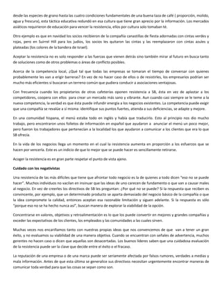 desde las especies de grano hasta las cuatro condiciones fundamentales de una buena taza de café ( proporción, molido,
agua y frescura), esta táctica educativa redundó en esa cultura que tiene gran aprecio por la información. Los mercados
asiáticos requirieron de educación para vencer la resistencia, ellos por cultura solo tomaban té.
Otro ejemplo es que en navidad los socios recibieron de la compañía canastillas de fiesta adornadas con cintas verdes y
rojas, pero en Suirrel Hill para los judíos, los socios les quitaron las cintas y las reemplazaron con cintas azules y
plateadas (los colores de la bandera de Israel).
Aceptar la resistencia no es solo responder a las fuerzas que vienen detrás sino también mirar al futuro en busca tanto
de soluciones como de otros problemas o áreas de conflicto posibles.
Acerca de la competencia local, ¿Qué tal que todas las empresas se tomaran el tiempo de conversar con quienes
probablemente les van a erigir barreras? En vez de no hacer caso de ellos o de resistirles, los empresarios podrían ser
mucho más eficientes si buscaran un terreno común que pudiera conducir a asociaciones ventajosas.
Con frecuencia cuando los propietarios de otras cafeterías oponen resistencia a SB, ésta en vez de aplastar a los
competidores, coopera con ellos para crear un mercado más sano y vibrante. Aun cuando casi siempre se le teme a la
nueva competencia, la verdad es que ésta puede infundir energía a los negocios existentes. La competencia puede exigir
que una compañía se revalúe a sí misma: identifique sus puntos fuertes, atienda a sus deficiencias, se adapte y mejore.
En una comunidad hispana, el menú estaba todo en inglés y había que traducirlo. Esto al principio nos dio mucho
trabajo, pero encontraron unos folletos de información en español que ayudaron a anunciar el menú un poco mejor,
pero fueron los trabajadores que pertenecían a la localidad los que ayudaron a comunicar a los clientes que era lo que
SB ofrecía.
En la vida de los negocios llega un momento en el cual la resistencia aumenta en proporción a los esfuerzos que se
hacen por vencerla. Este es un indicio de que lo mejor que se puede hacer es sencillamente retirarse.
Acoger la resistencia es en gran parte respetar el punto de vista ajeno.
Cuidado con los negativistas
Una resistencia de las más difíciles que tiene que afrontar todo negocio es la de quienes a todo dicen “eso no se puede
hacer”. Muchos individuos no vacilan en insinuar que las ideas de uno carecen de fundamento o que van a causar males
al negocio. En vez de creerles los directivos de SB les preguntan: ¿Por qué no se puede? Si la respuesta que reciben es
convincente, por ejemplo, que un determinado producto se aparta demasiado del negocio básico de la compañía o que
la idea compromete la calidad, entonces aceptan esa razonable limitación y siguen adelante. Si la respuesta es sólo
“porque eso no se ha hecho nunca así”, buscan manera de explorar la viabilidad de la opción.
Concentrarse en valores, objetivos y retroalimentación es lo que los puede convertir en mejores y grandes compañías y
exceder las expectativas de los clientes, los empleados y las comunidades a las cuales sirven.
Muchas veces nos encariñamos tanto con nuestras propias ideas que nos convencemos de que van a tener un gran
éxito, y no evaluamos su viabilidad de una manera objetiva. Cuando se encuentran con señales de advertencia, muchos
gerentes no hacen caso o dicen que aquellas son desacertadas. Los buenos líderes saben que una cuidadosa evaluación
de la resistencia puede ser la clave que decide entre el éxito o el fracaso.
La reputación de una empresa o de una marca puede ser seriamente afectada por falsos rumores, verdades a medias y
mala información. Antes de que esta última se generalice sus directivos necesitan urgentemente encontrar maneras de
comunicar toda verdad para que las cosas se sepan como son.
 