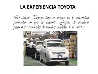 LA EXPERIENCIA TOYOTA El sistema Toyota tuvo su origen en la necesidad particular en que se encontró Japón de producir pequeñas cantidades de muchos modelos de productos 