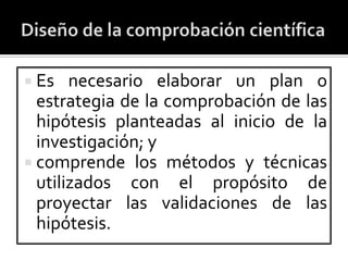  Es   necesario elaborar un plan o
  estrategia de la comprobación de las
  hipótesis planteadas al inicio de la
  investigación; y
 comprende los métodos y técnicas
  utilizados con el propósito de
  proyectar las validaciones de las
  hipótesis.
 