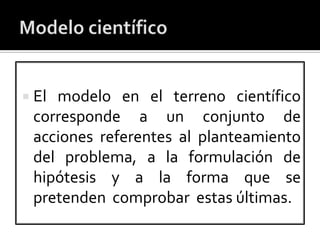  Elmodelo en el terreno científico
 corresponde a un conjunto de
 acciones referentes al planteamiento
 del problema, a la formulación de
 hipótesis y a la forma que se
 pretenden comprobar estas últimas.
 